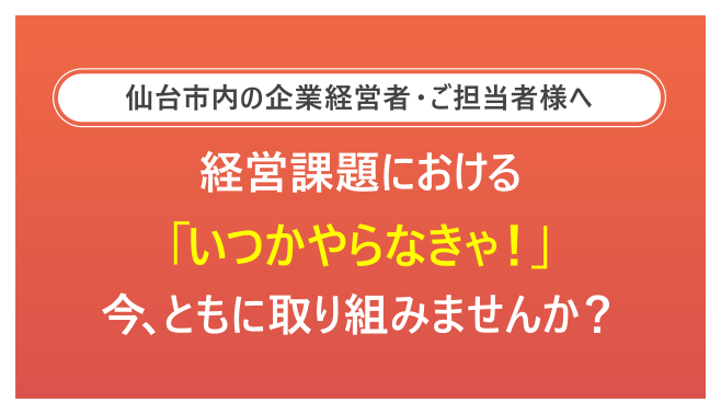 仙台市内の企業経営者・ご担当者様へ-経営課題における「いつかやらなきゃ！」今、ともに取り組みませんか？