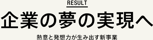 result 企業の夢の実現へ 熱意と発想力が生み出す新事業