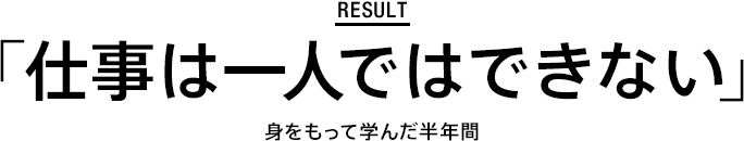 result ｢仕事は一人ではできない｣ 身をもって学んだ半年間