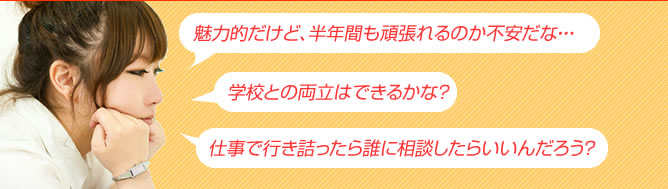 「得られるものは魅力的だけど、半年間も頑張れるのか不安だな・・・」「学校との両立はできるのかな？」「仕事で行き詰ったら誰に相談したらいいんだろう？」